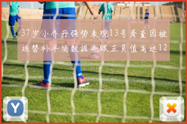 37岁小乔丹强势表现13号秀奎因被迫替补半场数据亮眼正负值高达12