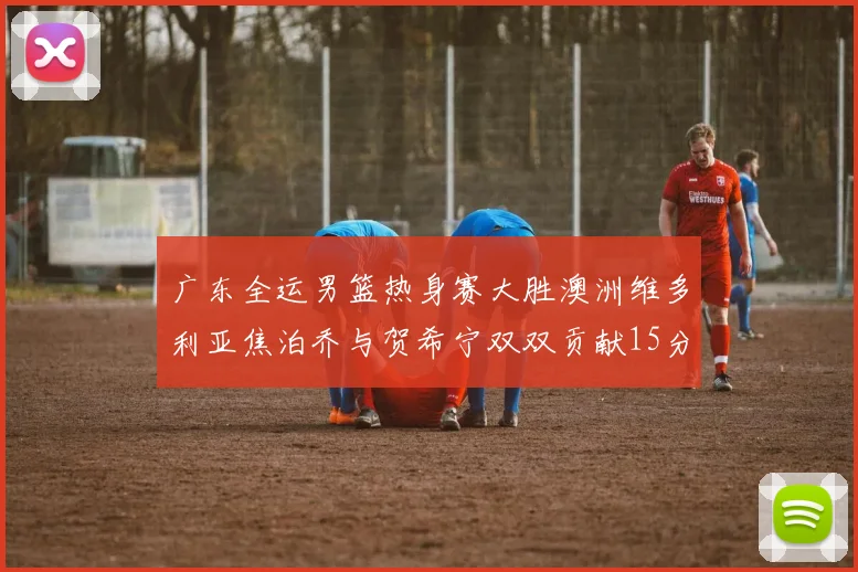 广东全运男篮热身赛大胜澳洲维多利亚焦泊乔与贺希宁双双贡献15分表现出色