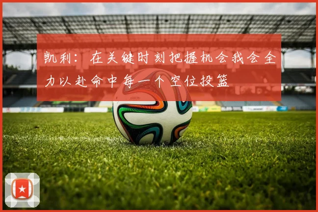 凯利:在关键时刻把握机会我会全力以赴命中每一个空位投篮