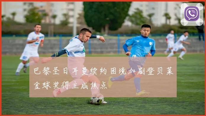 巴黎圣日耳曼续约困境加剧登贝莱金球奖得主成焦点