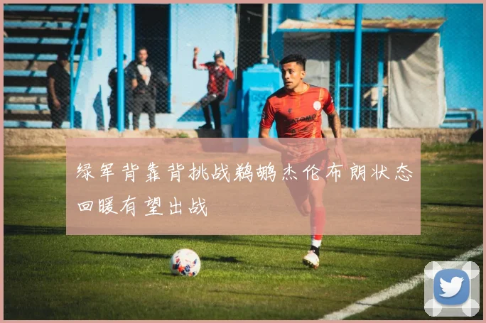 绿军背靠背挑战鹈鹕杰伦布朗状态回暖有望出战