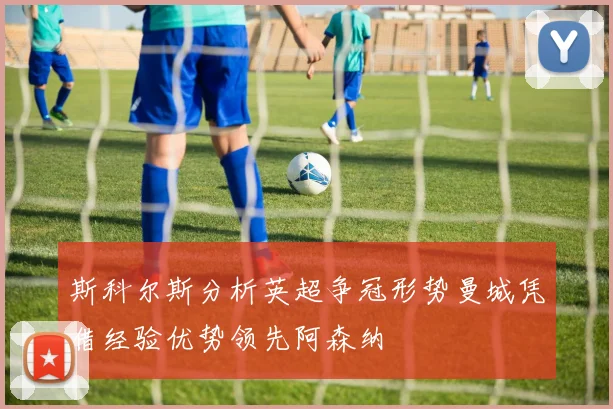 斯科尔斯分析英超争冠形势曼城凭借经验优势领先阿森纳