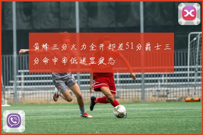 黄蜂三分火力全开却差51分爵士三分命中率低迷显疲态