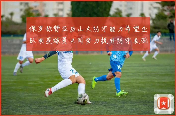 保罗称赞亚历山大防守能力希望全队明星球员共同努力提升防守表现