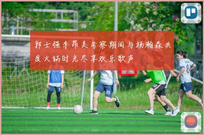 郭士强李昂美考察期间与杨瀚森共度火锅时光尽享欢乐歌声
