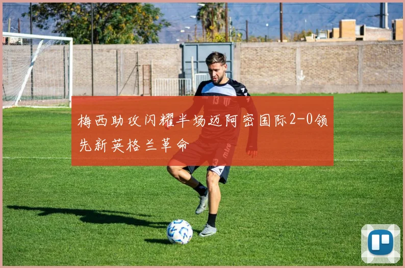 梅西助攻闪耀半场迈阿密国际2-0领先新英格兰革命