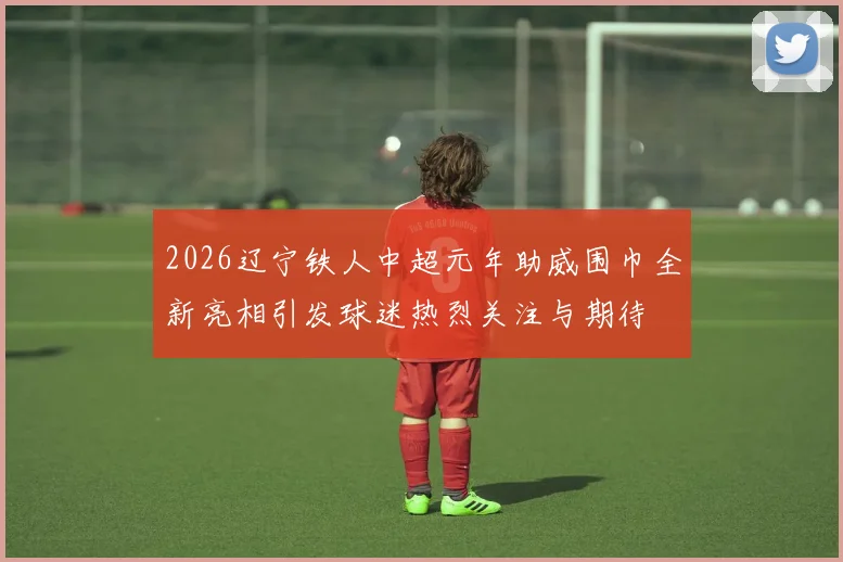 2026辽宁铁人中超元年助威围巾全新亮相引发球迷热烈关注与期待