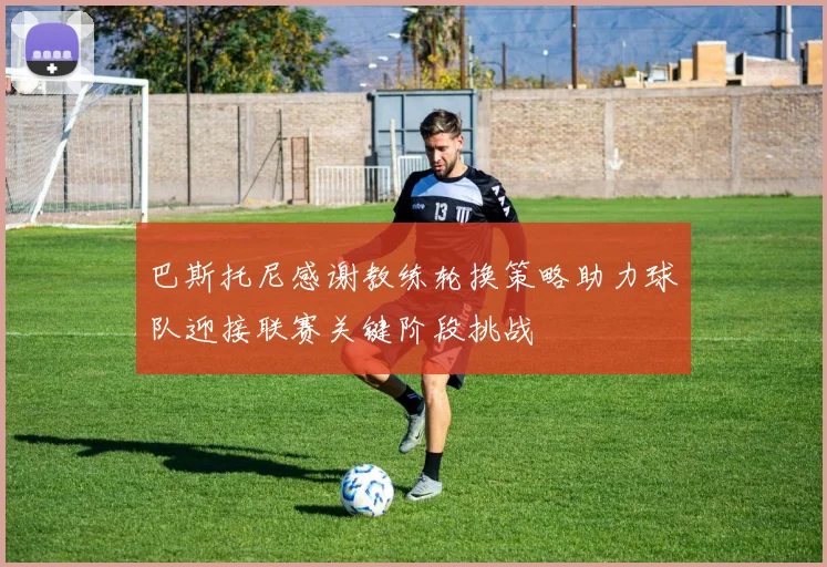巴斯托尼感谢教练轮换策略助力球队迎接联赛关键阶段挑战