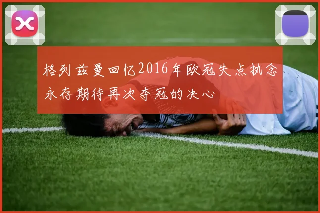 格列兹曼回忆2016年欧冠失点执念永存期待再次夺冠的决心