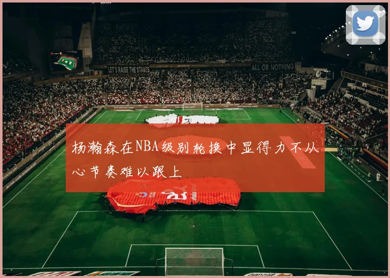 杨瀚森在NBA级别轮换中显得力不从心节奏难以跟上