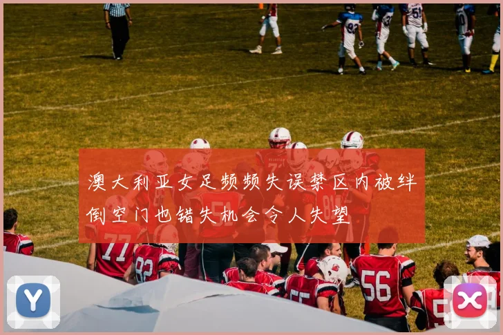 澳大利亚女足频频失误禁区内被绊倒空门也错失机会令人失望