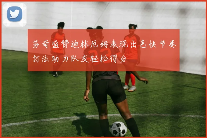 芬奇盛赞迪林厄姆表现出色快节奏打法助力队友轻松得分