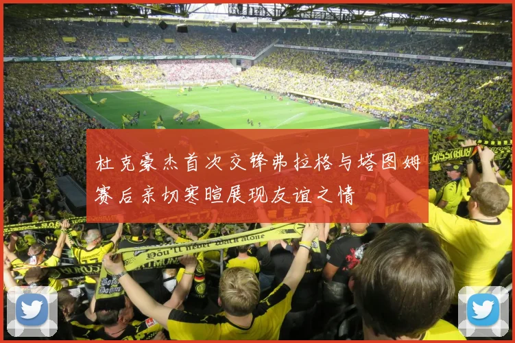 杜克豪杰首次交锋弗拉格与塔图姆赛后亲切寒暄展现友谊之情