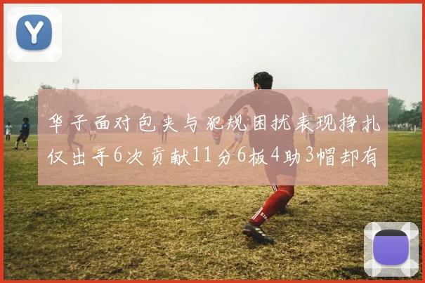 华子面对包夹与犯规困扰表现挣扎仅出手6次贡献11分6板4助3帽却有8次失误