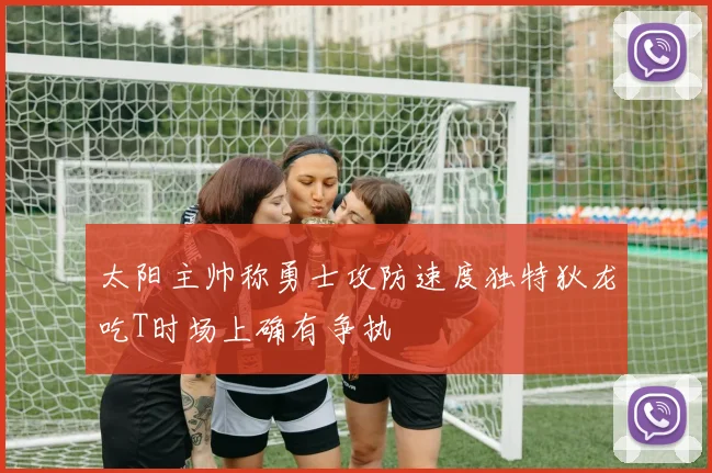 太阳主帅称勇士攻防速度独特狄龙吃T时场上确有争执