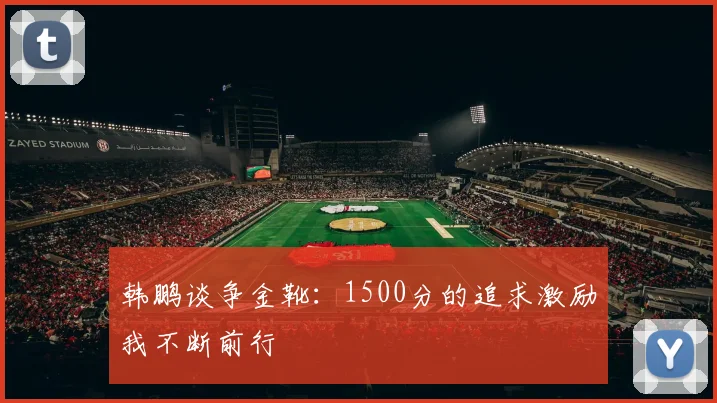 韩鹏谈争金靴：1500分的追求激励我不断前行