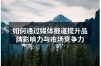 如何通过媒体报道提升品牌影响力与市场竞争